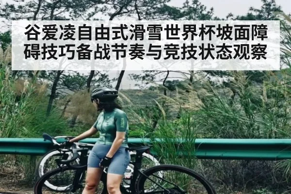 谷爱凌自由式滑雪世界杯坡面障碍技巧备战节奏与竞技状态观察